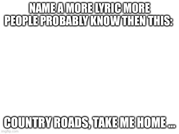 W song | NAME A MORE LYRIC MORE PEOPLE PROBABLY KNOW THEN THIS:; COUNTRY ROADS, TAKE ME HOME … | image tagged in blank white template,rizz,west virginia | made w/ Imgflip meme maker