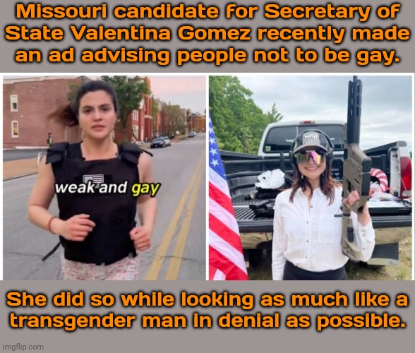 An egg still in the shell. | Missouri candidate for Secretary of
State Valentina Gomez recently made
an ad advising people not to be gay. She did so while looking as much like a
transgender man in denial as possible. | image tagged in homophobe,overly manly woman,conservative hypocrisy,toxic masculinity | made w/ Imgflip meme maker