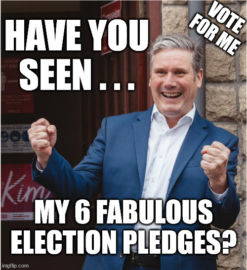 Starmers 6 election pledges | VOTE FOR ME; HAVE YOU SEEN . . . AT LEAST WE KNEW WHAT THE LABOUR PARTY STOOD FOR; BACK IN CORBYN'S DAY; WHICH EVER WAY THE WIND BLOWS; Automatic Amnesty; Amnesty For all Illegals; Starmer pledges; AUTOMATIC AMNESTY; SmegHead StarmerNatalie Elphicke, Sir Keir Starmer MP; Muslim Votes Matter; YOU CAN'T TRUST A STARMER PLEDGE; RWANDA U-TURN? Blood on Starmers hands? LABOUR IS DESPERATE;LEFTY IMMIGRATION LAWYERS; Burnham; Rayner; Starmer; PLAUSIBLE DENIABILITY !!! Taxi for Rayner ? #RR4PM;100's more Tax collectors; Higher Taxes Under Labour; We're Coming for You; Labour pledges to clamp down on Tax Dodgers; Higher Taxes under Labour; Rachel Reeves Angela Rayner Bovvered? Higher Taxes under Labour; Risks of voting Labour; * EU Re entry? * Mass Immigration? * Build on Greenbelt? * Rayner as our PM? * Ulez 20 mph fines? * Higher taxes? * UK Flag change? * Muslim takeover? * End of Christianity? * Economic collapse? TRIPLE LOCK' Anneliese Dodds Rwanda plan Quid Pro Quo UK/EU Illegal Migrant Exchange deal; UK not taking its fair share, EU Exchange Deal = People Trafficking !!! Starmer to Betray Britain, #Burden Sharing #Quid Pro Quo #100,000; #Immigration #Starmerout #Labour #wearecorbyn #KeirStarmer #DianeAbbott #McDonnell #cultofcorbyn #labourisdead #labourracism #socialistsunday #nevervotelabour #socialistanyday #Antisemitism #Savile #SavileGate #Paedo #Worboys #GroomingGangs #Paedophile #IllegalImmigration #Immigrants #Invasion #Starmeriswrong #SirSoftie #SirSofty #Blair #Steroids AKA Keith ABBOTT Corbyn; Union Jack Flag in election campaign material; Concerns raised by Black, Asian and Minority ethnic BAMEgroup & activists; Capt U-Turn; Hunt down Tax Dodgers; Higher tax under Labour Sorry about the fatalities; VOTE FOR ME; Starmer/Labour to adopt the Rwanda plan? SLIPPERY STARMER A SLIPPERY LABOUR PARTY; Are you really going to trust Labour with your vote ? Pension Triple Lock; FOR ALL ILLEGAL IMMIGRANTS UNDER LABOUR; Only a Guy like Starmer could switch from supporting Corbyn to Elphicke? JUST CAN'T TRUST STARMER; Natalie Elphicke Dr Dan Poulter; The Labour Party into a National Laughingstock; MY 6 FABULOUS ELECTION PLEDGES? | image tagged in kieth starmer,illegal immigration,labourisdead,stop boats rwanda,hamas palestine israel muslim vote,natalie elphicke | made w/ Imgflip meme maker