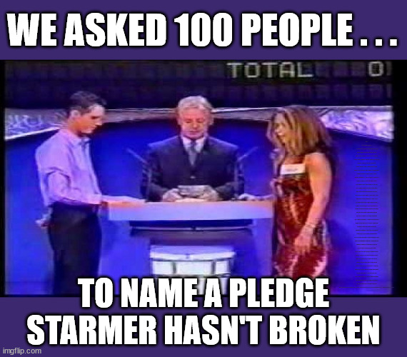 Starmer Pledges - we asked 100 people | WE ASKED 100 PEOPLE . . . VOTE FOR ME; HAVE YOU SEEN . . . AT LEAST WE KNEW WHAT THE LABOUR PARTY STOOD FOR; BACK IN CORBYN'S DAY; WHICH EVER WAY THE WIND BLOWS; Automatic Amnesty; Amnesty For all Illegals; Starmer pledges; AUTOMATIC AMNESTY; SmegHead StarmerNatalie Elphicke, Sir Keir Starmer MP; Muslim Votes Matter; YOU CAN'T TRUST A STARMER PLEDGE; RWANDA U-TURN? Blood on Starmers hands? LABOUR IS DESPERATE;LEFTY IMMIGRATION LAWYERS; Burnham; Rayner; Starmer; PLAUSIBLE DENIABILITY !!! Taxi for Rayner ? #RR4PM;100's more Tax collectors; Higher Taxes Under Labour; We're Coming for You; Labour pledges to clamp down on Tax Dodgers; Higher Taxes under Labour; Rachel Reeves Angela Rayner Bovvered? Higher Taxes under Labour; Risks of voting Labour; * EU Re entry? * Mass Immigration? * Build on Greenbelt? * Rayner as our PM? * Ulez 20 mph fines? * Higher taxes? * UK Flag change? * Muslim takeover? * End of Christianity? * Economic collapse? TRIPLE LOCK' Anneliese Dodds Rwanda plan Quid Pro Quo UK/EU Illegal Migrant Exchange deal; UK not taking its fair share, EU Exchange Deal = People Trafficking !!! Starmer to Betray Britain, #Burden Sharing #Quid Pro Quo #100,000; #Immigration #Starmerout #Labour #wearecorbyn #KeirStarmer #DianeAbbott #McDonnell #cultofcorbyn #labourisdead #labourracism #socialistsunday #nevervotelabour #socialistanyday #Antisemitism #Savile #SavileGate #Paedo #Worboys #GroomingGangs #Paedophile #IllegalImmigration #Immigrants #Invasion #Starmeriswrong #SirSoftie #SirSofty #Blair #Steroids AKA Keith ABBOTT Corbyn; Union Jack Flag in election campaign material; Concerns raised by Black, Asian and Minority ethnic BAMEgroup & activists; Capt U-Turn; Hunt down Tax Dodgers; Higher tax under Labour Sorry about the fatalities; VOTE FOR ME; Starmer/Labour to adopt the Rwanda plan? SLIPPERY STARMER A SLIPPERY LABOUR PARTY; Are you really going to trust Labour with your vote ? Pension Triple Lock; FOR ALL ILLEGAL IMMIGRANTS UNDER LABOUR; Only a Guy like Starmer could switch from supporting Corbyn to Elphicke? JUST CAN'T TRUST STARMER; Natalie Elphicke Dr Dan Poulter; The Labour Party into a National Laughingstock; MY 6 FABULOUS ELECTION PLEDGES? TO NAME A PLEDGE STARMER HASN'T BROKEN | image tagged in illegal immigration,stop boats rwanda,labourisdead,slippery starmer,hamas palestine israel muslim vote,election 2024 | made w/ Imgflip meme maker