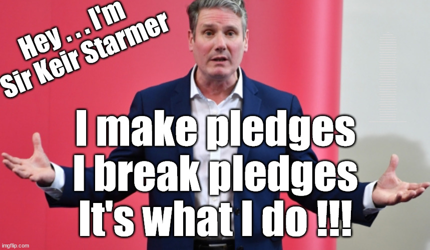 Starmer - can't be trusted | WHICH EVER WAY THE WIND BLOWS; Automatic Amnesty; Amnesty For all Illegals; Starmer pledges; AUTOMATIC AMNESTY; SmegHead StarmerNatalie Elphicke, Sir Keir Starmer MP; Muslim Votes Matter; YOU CAN'T TRUST A STARMER PLEDGE; RWANDA U-TURN? Blood on Starmers hands? LABOUR IS DESPERATE;LEFTY IMMIGRATION LAWYERS; Burnham; Rayner; Starmer; PLAUSIBLE DENIABILITY !!! Taxi for Rayner ? #RR4PM;100's more Tax collectors; Higher Taxes Under Labour; We're Coming for You; Labour pledges to clamp down on Tax Dodgers; Higher Taxes under Labour; Rachel Reeves Angela Rayner Bovvered? Higher Taxes under Labour; Risks of voting Labour; * EU Re entry? * Mass Immigration? * Build on Greenbelt? * Rayner as our PM? * Ulez 20 mph fines? * Higher taxes? * UK Flag change? * Muslim takeover? * End of Christianity? * Economic collapse? TRIPLE LOCK' Anneliese Dodds Rwanda plan Quid Pro Quo UK/EU Illegal Migrant Exchange deal; UK not taking its fair share, EU Exchange Deal = People Trafficking !!! Starmer to Betray Britain, #Burden Sharing #Quid Pro Quo #100,000; #Immigration #Starmerout #Labour #wearecorbyn #KeirStarmer #DianeAbbott #McDonnell #cultofcorbyn #labourisdead #labourracism #socialistsunday #nevervotelabour #socialistanyday #Antisemitism #Savile #SavileGate #Paedo #Worboys #GroomingGangs #Paedophile #IllegalImmigration #Immigrants #Invasion #Starmeriswrong #SirSoftie #SirSofty #Blair #Steroids AKA Keith ABBOTT Corbyn; Union Jack Flag in election campaign material; Concerns raised by Black, Asian and Minority ethnic BAMEgroup & activists; Capt U-Turn; Hunt down Tax Dodgers; Higher tax under Labour Sorry about the fatalities; VOTE FOR ME; Starmer/Labour to adopt the Rwanda plan? SLIPPERY STARMER A SLIPPERY LABOUR PARTY; Are you really going to trust Labour with your vote ? Pension Triple Lock; FOR ALL ILLEGAL IMMIGRANTS UNDER LABOUR; Only a Guy like Starmer could switch from supporting Corbyn to Elphicke? JUST CAN'T TRUST STARMER; Natalie Elphicke Dr Dan Poulter; The Labour Party into a National Laughingstock; Hey . . . I'm 
Sir Keir Starmer; I make pledges
I break pledges
It's what I do !!! | image tagged in illegal immigration,slippery starmer,labourisdead,israel palestine hamas muslim vote,stop boats rwanda,general election 2024 | made w/ Imgflip meme maker
