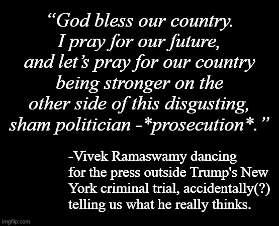 "Won't you take a trip in your Fruedian slip?" *OR* "Faceplanting honesty." *OR* "Was it an accident?" | “God bless our country. I pray for our future, and let’s pray for our country being stronger on the other side of this disgusting, sham politician -*prosecution*.”; -Vivek Ramaswamy dancing for the press outside Trump's New York criminal trial, accidentally(?) telling us what he really thinks. | image tagged in short black template,oops,slip,maybe | made w/ Imgflip meme maker