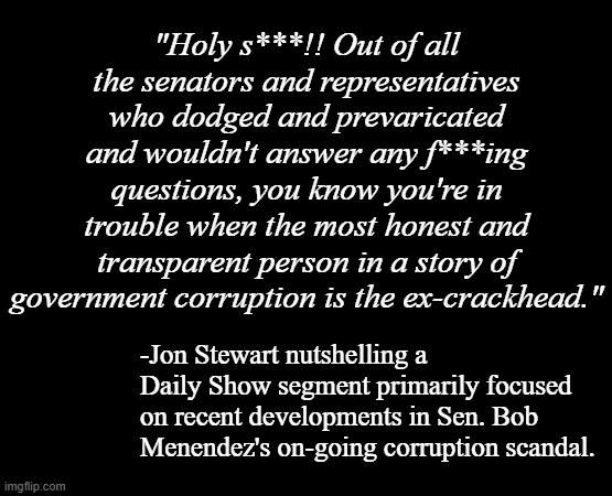 SEARCH: "Jon Stewart Gives Sen. Robert Menendez a Corruption Lesson | The Daily Show" | "Holy s***!! Out of all the senators and representatives who dodged and prevaricated and wouldn't answer any f***ing questions, you know you're in trouble when the most honest and transparent person in a story of government corruption is the ex-crackhead."; -Jon Stewart nutshelling a Daily Show segment primarily focused on recent developments in Sen. Bob Menendez's on-going corruption scandal. | image tagged in short black template,wow | made w/ Imgflip meme maker