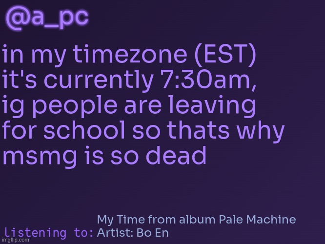 a_pc's temp #3 | @a_pc; in my timezone (EST)
it's currently 7:30am,
ig people are leaving
for school so thats why
msmg is so dead; My Time from album Pale Machine
Artist: Bo En | image tagged in a_pc's temp 3 | made w/ Imgflip meme maker