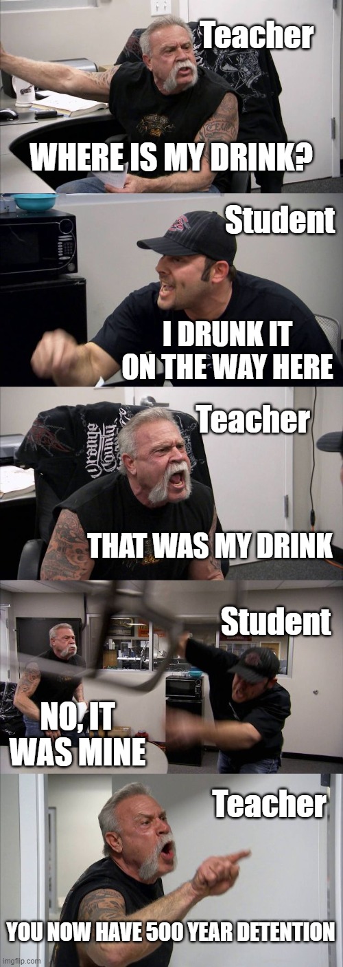 Student and Teacher argue | Teacher; WHERE IS MY DRINK? Student; I DRUNK IT ON THE WAY HERE; Teacher; THAT WAS MY DRINK; Student; NO, IT WAS MINE; Teacher; YOU NOW HAVE 500 YEAR DETENTION | image tagged in memes,american chopper argument | made w/ Imgflip meme maker