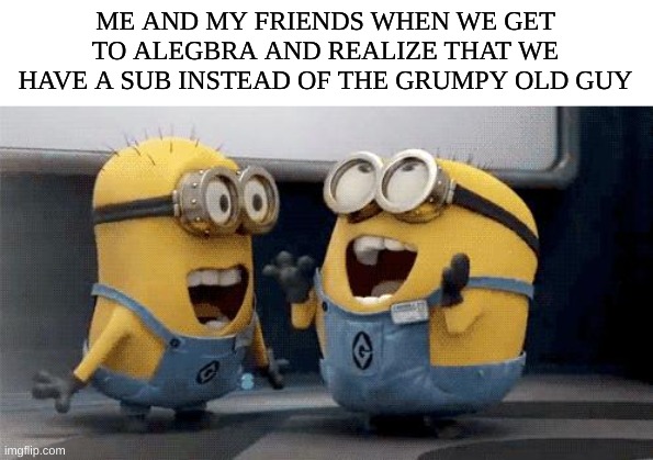 That when the happiness hits fr | ME AND MY FRIENDS WHEN WE GET TO ALEGBRA AND REALIZE THAT WE HAVE A SUB INSTEAD OF THE GRUMPY OLD GUY | image tagged in memes,excited minions | made w/ Imgflip meme maker