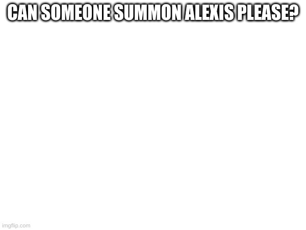 CAN SOMEONE SUMMON ALEXIS PLEASE? | made w/ Imgflip meme maker
