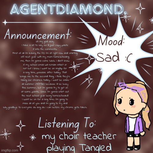 AgentDiamond. Announcement Temp by MC | oh my god okay I have a lot to say so I'll just copy paste it into the comments.
First of all I'm leaving the HS I'm at right now and starting off next year with my mom homeschooling me, then I'm gonna come back. I don't know if my school email will remain intact or not but I know I wont be on imgflip for a long time, possible after today. That brings me to the second thing, I think they're taking our chromes today. I wont be online all summer (MAYBE) because i'll be busy this summer, but I'm gonna try to get on at some points. Since I'm gonna start out the next school year being homeschooled I wont be on for a long time. I'm going to miss all of you and I'm going to try and say goodbye to everyone as long as I can before my chrome gets taken. Sad :(; my choir teacher playing Tangled | image tagged in agentdiamond announcement temp by mc | made w/ Imgflip meme maker