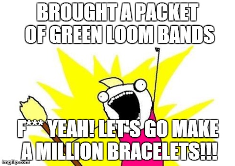 X All The Y | BROUGHT A PACKET OF GREEN LOOM BANDS F*** YEAH! LET'S GO MAKE A MILLION BRACELETS!!! | image tagged in memes,x all the y | made w/ Imgflip meme maker