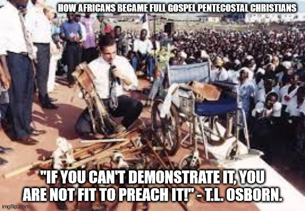 How Africans became Full Gospel Pentecostal Christians | HOW AFRICANS BECAME FULL GOSPEL PENTECOSTAL CHRISTIANS; "IF YOU CAN'T DEMONSTRATE IT, YOU ARE NOT FIT TO PREACH IT!" - T.L. OSBORN. | image tagged in t l osborn in nigeria,full gospel,pentecostal,divine healing,christianity,holy ghost power | made w/ Imgflip meme maker