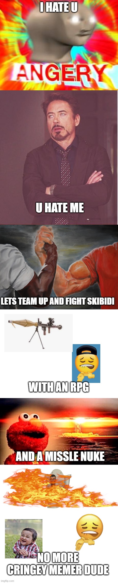 I HATE U; U HATE ME; LETS TEAM UP AND FIGHT SKIBIDI; WITH AN RPG; AND A MISSLE NUKE; NO MORE CRINGEY MEMER DUDE | image tagged in surreal angery,memes,face you make robert downey jr,epic handshake,blank white template,elmo nuclear explosion | made w/ Imgflip meme maker