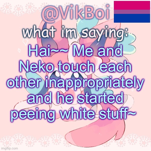 Vik's Sylveon Temp | Hai~~ Me and Neko touch each other inappropriately and he started peeing white stuff~ | image tagged in vik's sylveon temp | made w/ Imgflip meme maker