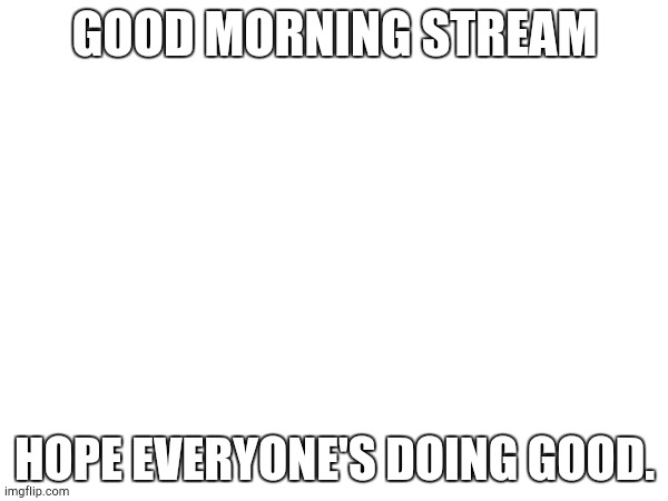 GOOD MORNING STREAM; HOPE EVERYONE'S DOING GOOD. | made w/ Imgflip meme maker