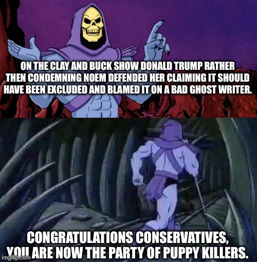 Remember where senselessly killing pets was a career killer… | ON THE CLAY AND BUCK SHOW DONALD TRUMP RATHER THEN CONDEMNING NOEM DEFENDED HER CLAIMING IT SHOULD HAVE BEEN EXCLUDED AND BLAMED IT ON A BAD GHOST WRITER. CONGRATULATIONS CONSERVATIVES, YOU ARE NOW THE PARTY OF PUPPY KILLERS. | image tagged in he man skeleton advices,justice for cricket,conservatives,trump,puppy killers | made w/ Imgflip meme maker