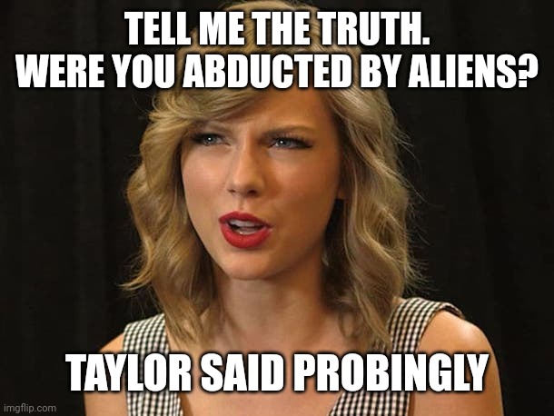 Taylor said probingly | TELL ME THE TRUTH. WERE YOU ABDUCTED BY ALIENS? TAYLOR SAID PROBINGLY | image tagged in taylor swiftie | made w/ Imgflip meme maker