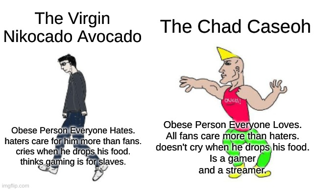 nikocado vs caseoh | The Chad Caseoh; The Virgin Nikocado Avocado; Obese Person Everyone Loves.
All fans care more than haters.
doesn't cry when he drops his food.
Is a gamer
and a streamer. Obese Person Everyone Hates.
haters care for him more than fans.
cries when he drops his food.
thinks gaming is for slaves. | image tagged in virgin vs chad | made w/ Imgflip meme maker