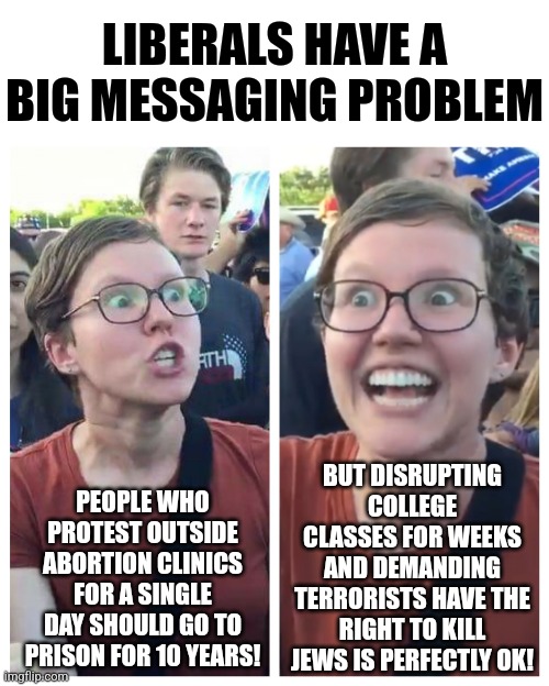 One thing about liberals, they are just so tolerant.... of people who agree with 100% of their talking points! | LIBERALS HAVE A BIG MESSAGING PROBLEM; BUT DISRUPTING COLLEGE CLASSES FOR WEEKS AND DEMANDING TERRORISTS HAVE THE RIGHT TO KILL JEWS IS PERFECTLY OK! PEOPLE WHO PROTEST OUTSIDE ABORTION CLINICS FOR A SINGLE DAY SHOULD GO TO PRISON FOR 10 YEARS! | image tagged in hypocrite liberal,abortion,israel,liberal logic,biased media,stupid people | made w/ Imgflip meme maker