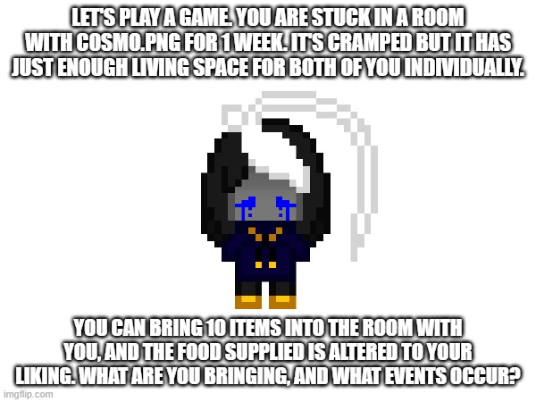 this is a bad idea isn't it | LET'S PLAY A GAME. YOU ARE STUCK IN A ROOM WITH COSMO.PNG FOR 1 WEEK. IT'S CRAMPED BUT IT HAS JUST ENOUGH LIVING SPACE FOR BOTH OF YOU INDIVIDUALLY. YOU CAN BRING 10 ITEMS INTO THE ROOM WITH YOU, AND THE FOOD SUPPLIED IS ALTERED TO YOUR LIKING. WHAT ARE YOU BRINGING, AND WHAT EVENTS OCCUR? | image tagged in e | made w/ Imgflip meme maker