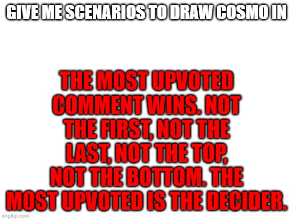 i repeat, MOST UPVOTED. most mentioned is the tiebreaker. | THE MOST UPVOTED COMMENT WINS. NOT THE FIRST, NOT THE LAST, NOT THE TOP, NOT THE BOTTOM. THE MOST UPVOTED IS THE DECIDER. GIVE ME SCENARIOS TO DRAW COSMO IN | image tagged in e | made w/ Imgflip meme maker