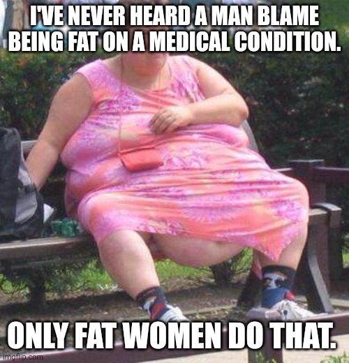 The cure is always to not eat. Or would not eating make you fatter? | I'VE NEVER HEARD A MAN BLAME BEING FAT ON A MEDICAL CONDITION. ONLY FAT WOMEN DO THAT. | image tagged in fat women | made w/ Imgflip meme maker