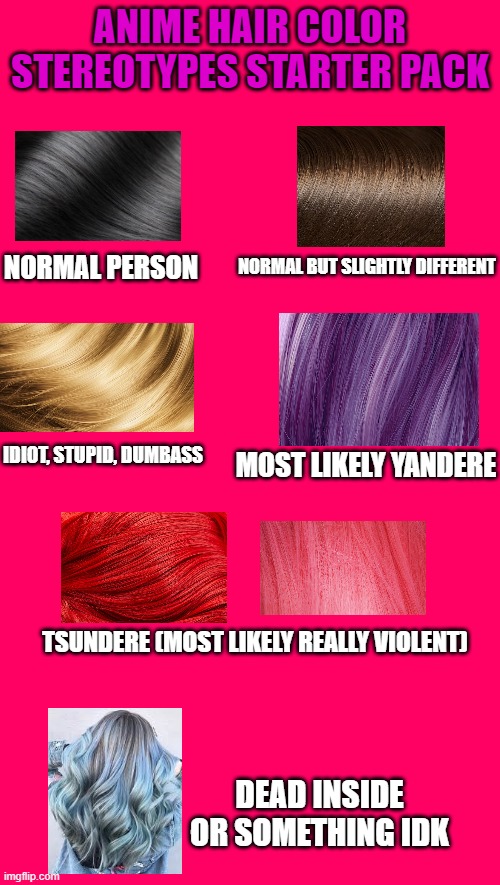 ANIME HAIR COLOR STEREOTYPES STARTER PACK; NORMAL PERSON; NORMAL BUT SLIGHTLY DIFFERENT; IDIOT, STUPID, DUMBASS; MOST LIKELY YANDERE; TSUNDERE (MOST LIKELY REALLY VIOLENT); DEAD INSIDE OR SOMETHING IDK | image tagged in memes,starter pack,anime,anime meme,hair | made w/ Imgflip meme maker