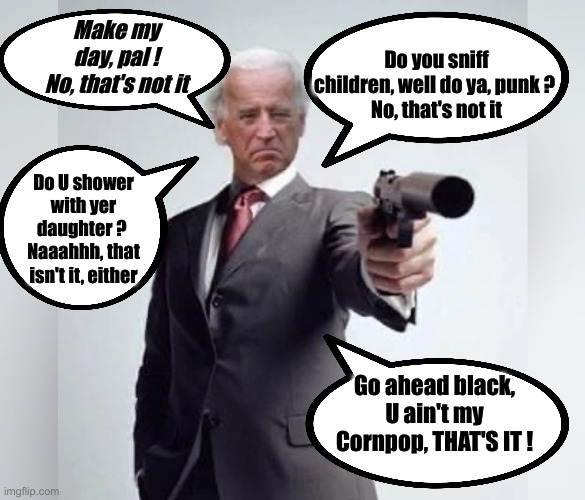 Dirty Joke Bidenscam | Make my day, pal !
No, that's not it; Do you sniff children, well do ya, punk ? 
No, that's not it; Do U shower with yer daughter ? 
Naaahhh, that isn't it, either; Go ahead black, U ain't my Cornpop, THAT'S IT ! | image tagged in biden dirty harry,political meme,politics,funny memes,funny | made w/ Imgflip meme maker