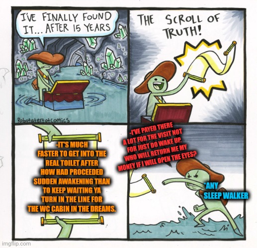 -Remember 'bout the wet underwear! | -IT'S MUCH FASTER TO GET INTO THE REAL TOILET AFTER HOW HAD PROCEEDED SUDDEN AWAKENING THAN TO KEEP WAITING YA TURN IN THE LINE FOR THE WC CABIN IN THE DREAMS. -I'VE PAYED THERE A LOT FOR THE VISIT NOT FOR JUST DO WAKE UP, WHO WILL RETURN ME MY MONEY IF I WILL OPEN THE EYES? *ANY SLEEP WALKER | image tagged in memes,the scroll of truth,pee,sweet dreams,toilet humor,the force awakens | made w/ Imgflip meme maker