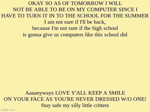 stay safe y'all or else | OKAY SO AS OF TOMORROW I WILL NOT BE ABLE TO BE ON MY COMPUTER SINCE I HAVE TO TURN IT IN TO THE SCHOOL FOR THE SUMMER
I am not sure if I'll be back, because I'm not sure if the high school is gonna give us computers like this school did; Aaaanyways LOVE Y'ALL KEEP A SMILE ON YOUR FACE AS YOU'RE NEVER DRESSED W/O ONE!
Stay safe my silly little critters | image tagged in blank template | made w/ Imgflip meme maker