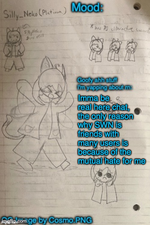 Like SWN became friends with Radium when me and Radium used to hate each other | Imma be real here chat, the only reason why SWN is friends with many users is because of the mutual hate for me | image tagged in neko announcement template thx cosmo | made w/ Imgflip meme maker