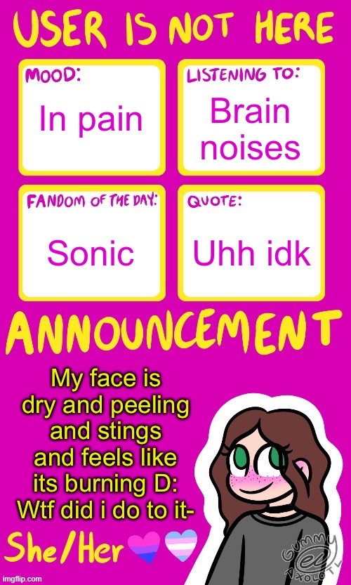 Its also really really red | Brain noises; In pain; Uhh idk; Sonic; My face is dry and peeling and stings and feels like its burning D:
Wtf did i do to it- | image tagged in userisnothere_ announcement by gummy v2 | made w/ Imgflip meme maker