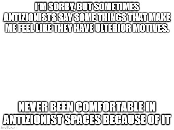 Some antizionists be like: KILL AL JEWS-oh sorry, I mean (((zionists))) | I'M SORRY, BUT SOMETIMES ANTIZIONISTS SAY SOME THINGS THAT MAKE ME FEEL LIKE THEY HAVE ULTERIOR MOTIVES. NEVER BEEN COMFORTABLE IN ANTIZIONIST SPACES BECAUSE OF IT | made w/ Imgflip meme maker