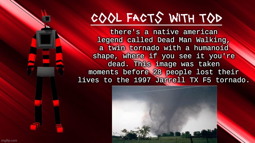 cool tornado facts with tod pt.1 | there's a native american legend called Dead Man Walking, a twin tornado with a humanoid shape, where if you see it you're dead. This image was taken moments before 28 people lost their lives to the 1997 Jarrell TX F5 tornado. | image tagged in cool facts with tod | made w/ Imgflip meme maker