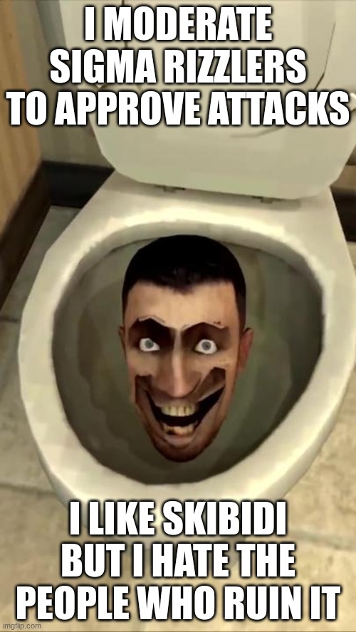 Skibidi toilet | I MODERATE SIGMA RIZZLERS TO APPROVE ATTACKS; I LIKE SKIBIDI BUT I HATE THE PEOPLE WHO RUIN IT | image tagged in skibidi toilet | made w/ Imgflip meme maker