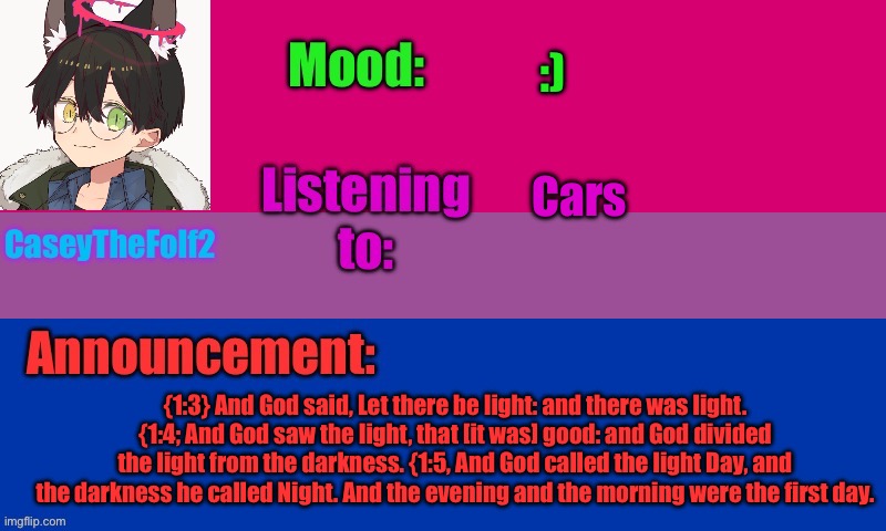 CaseyTheFolf2 temp V2 | :); Cars; {1:3} And God said, Let there be light: and there was light. {1:4; And God saw the light, that [it was] good: and God divided the light from the darkness. {1:5, And God called the light Day, and the darkness he called Night. And the evening and the morning were the first day. | image tagged in caseythefolf2 temp v2 | made w/ Imgflip meme maker