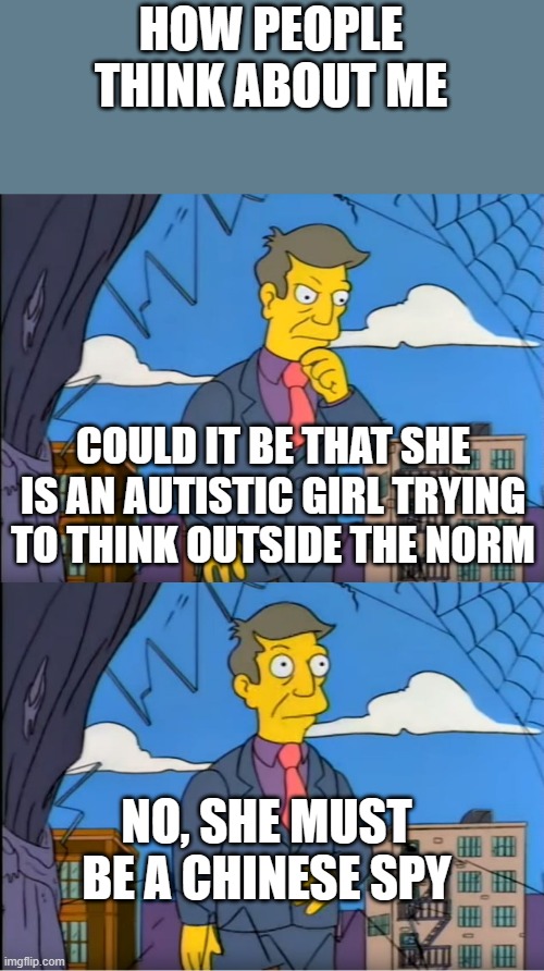 I'm not | HOW PEOPLE THINK ABOUT ME; COULD IT BE THAT SHE IS AN AUTISTIC GIRL TRYING TO THINK OUTSIDE THE NORM; NO, SHE MUST BE A CHINESE SPY | image tagged in no its the children who are wrong,funny,memes,autism,deep thoughts | made w/ Imgflip meme maker