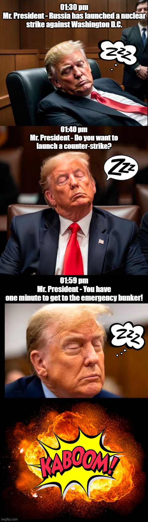 Do we really want a listless dope like this in charge of our National Security? | 01:30 pm
Mr. President - Russia has launched a nuclear strike against Washington D.C. 01:40 pm
Mr. President - Do you want to launch a counter-strike? 01:59 pm
Mr. President - You have one minute to get to the emergency bunker! | image tagged in donald trump,sleepy guy,commander in chief | made w/ Imgflip meme maker