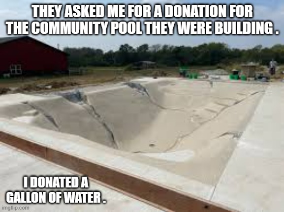 memes by Brad - I donated towards a new pool - humor | THEY ASKED ME FOR A DONATION FOR THE COMMUNITY POOL THEY WERE BUILDING . I DONATED A GALLON OF WATER . | image tagged in funny,fun,pool,donations,funny meme,humor | made w/ Imgflip meme maker