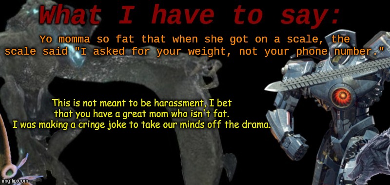 KaijuBlue's template. | Yo momma so fat that when she got on a scale, the scale said "I asked for your weight, not your phone number."; This is not meant to be harassment, I bet that you have a great mom who isn't fat.
I was making a cringe joke to take our minds off the drama. | image tagged in kaijublue's template | made w/ Imgflip meme maker