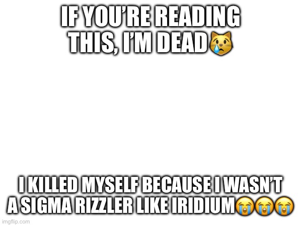 IF YOU’RE READING THIS, I’M DEAD😿; I KILLED MYSELF BECAUSE I WASN’T A SIGMA RIZZLER LIKE IRIDIUM😭😭😭 | made w/ Imgflip meme maker