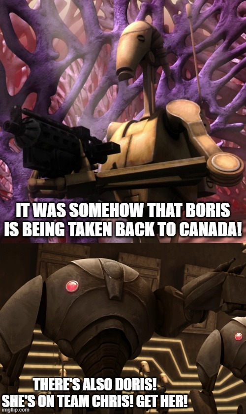 IT WAS SOMEHOW THAT BORIS IS BEING TAKEN BACK TO CANADA! THERE'S ALSO DORIS! SHE'S ON TEAM CHRIS! GET HER! | image tagged in b1 battle droid,super battle droids | made w/ Imgflip meme maker