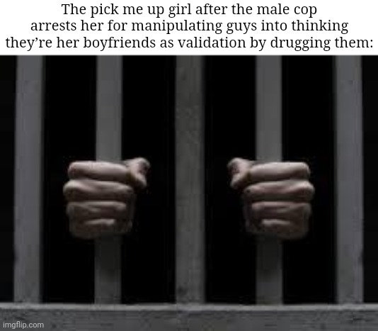 The pick me up girl | The pick me up girl after the male cop arrests her for manipulating guys into thinking they’re her boyfriends as validation by drugging them: | image tagged in jail | made w/ Imgflip meme maker