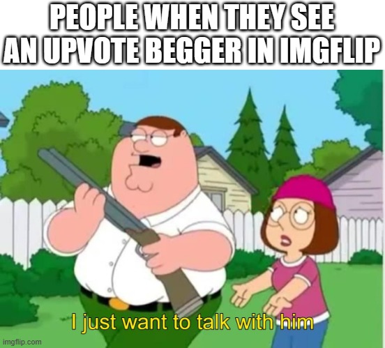 I just wanna talk to him | PEOPLE WHEN THEY SEE AN UPVOTE BEGGER IN IMGFLIP | image tagged in i just wanna talk to him | made w/ Imgflip meme maker