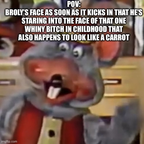 Bro started tweakin | POV:
BROLY’S FACE AS SOON AS IT KICKS IN THAT HE’S STARING INTO THE FACE OF THAT ONE WHINY BITCH IN CHILDHOOD THAT ALSO HAPPENS TO LOOK LIKE A CARROT | image tagged in chuck e face,chuck e cheese,mfw,dbz,broly,anime | made w/ Imgflip meme maker