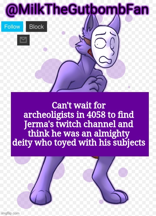 Milk but he's a mask-wearing wolf (Thanks Wallhammer | Can't wait for archeoligists in 4058 to find Jerma's twitch channel and think he was an almighty deity who toyed with his subjects | image tagged in milk but he's a mask-wearing wolf thanks wallhammer | made w/ Imgflip meme maker