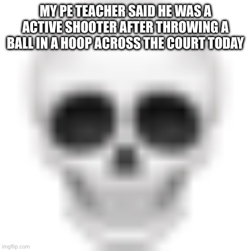 Skull emoji | MY PE TEACHER SAID HE WAS A ACTIVE SHOOTER AFTER THROWING A BALL IN A HOOP ACROSS THE COURT TODAY | image tagged in skull emoji | made w/ Imgflip meme maker