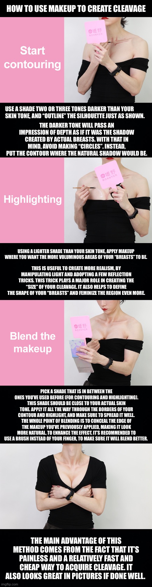 Using makeup to create cleavage | HOW TO USE MAKEUP TO CREATE CLEAVAGE; USE A SHADE TWO OR THREE TONES DARKER THAN YOUR SKIN TONE, AND “OUTLINE” THE SILHOUETTE JUST AS SHOWN. THE DARKER TONE WILL PASS AN IMPRESSION OF DEPTH AS IF IT WAS THE SHADOW CREATED BY ACTUAL BREASTS. WITH THAT IN MIND, AVOID MAKING “CIRCLES”. INSTEAD, PUT THE CONTOUR WHERE THE NATURAL SHADOW WOULD BE. USING A LIGHTER SHADE THAN YOUR SKIN TONE, APPLY MAKEUP WHERE YOU WANT THE MORE VOLUMINOUS AREAS OF YOUR “BREASTS” TO BE. THIS IS USEFUL TO CREATE MORE REALISM, BY MANIPULATING LIGHT AND ADOPTING A FEW REFLECTION TRICKS. THIS TRICK PLAYS A MAJOR ROLE IN CREATING THE “SIZE” OF YOUR CLEAVAGE. IT ALSO HELPS TO DEFINE THE SHAPE OF YOUR “BREASTS” AND FEMINIZE THE REGION EVEN MORE. PICK A SHADE THAT IS IN BETWEEN THE ONES YOU’VE USED BEFORE (FOR CONTOURING AND HIGHLIGHTING). THIS SHADE SHOULD BE CLOSE TO YOUR ACTUAL SKIN TONE. APPLY IT ALL THE WAY THROUGH THE BORDERS OF YOUR CONTOUR AND HIGHLIGHT, AND MAKE SURE TO SPREAD IT WELL. THE WHOLE POINT OF BLENDING IS TO CONCEAL THE EDGE OF THE MAKEUP YOU’VE PREVIOUSLY APPLIED, MAKING IT LOOK MORE NATURAL. TO ENHANCE THE EFFECT, IT’S RECOMMENDED TO USE A BRUSH INSTEAD OF YOUR FINGER, TO MAKE SURE IT WILL BLEND BETTER. THE MAIN ADVANTAGE OF THIS METHOD COMES FROM THE FACT THAT IT’S PAINLESS AND A RELATIVELY FAST AND CHEAP WAY TO ACQUIRE CLEAVAGE. IT ALSO LOOKS GREAT IN PICTURES IF DONE WELL. | image tagged in crossdresser,crossdressing,femboys,drag queen,makeup,makeup techniques | made w/ Imgflip meme maker