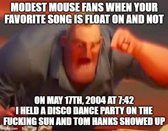 Mr incredible mad | MODEST MOUSE FANS WHEN YOUR FAVORITE SONG IS FLOAT ON AND NOT; ON MAY 17TH, 2004 AT 7:42 I HELD A DISCO DANCE PARTY ON THE FUCKING SUN AND TOM HANKS SHOWED UP | image tagged in mr incredible mad | made w/ Imgflip meme maker