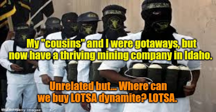 Suicide Bombers | My "cousins" and I were gotaways, but now have a thriving mining company in Idaho. Unrelated but... Where can we buy LOTSA dynamite? LOTSA. | image tagged in suicide bombers | made w/ Imgflip meme maker