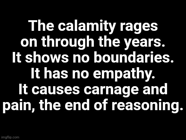 The calamity rages on through the years. It shows no boundaries. It has no empathy. It causes carnage and pain, the end of reasoning. | made w/ Imgflip meme maker