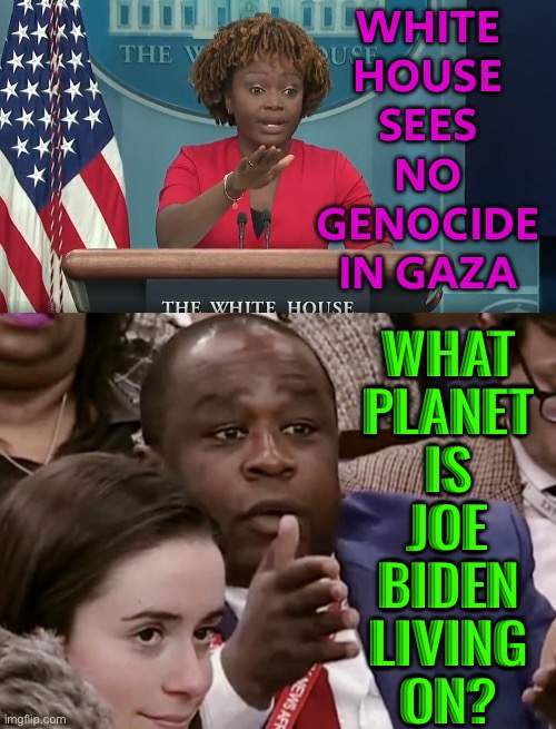 What Planet Is Joe Biden Living On? | WHITE
HOUSE
SEES
NO
GENOCIDE
IN GAZA; WHAT
PLANET
IS
JOE
BIDEN
LIVING
ON? | image tagged in white house daily briefing,creepy joe biden,president_joe_biden,scumbag america,scumbag government,genocide | made w/ Imgflip meme maker